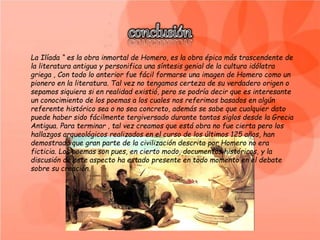La Ilíada “ es la obra inmortal de Homero, es la obra épica más trascendente de
la literatura antigua y personifica una síntesis genial de la cultura idólatra
griega , Con todo lo anterior fue fácil formarse una imagen de Homero como un
pionero en la literatura. Tal vez no tengamos certeza de su verdadero origen o
sepamos siquiera si en realidad existió, pero se podría decir que es interesante
un conocimiento de los poemas a los cuales nos referimos basados en algún
referente histórico sea o no sea concreto, además se sabe que cualquier dato
puede haber sido fácilmente tergiversado durante tantos siglos desde la Grecia
Antigua. Para terminar , tal vez creamos que está obra no fue cierta pero los
hallazgos arqueológicos realizados en el curso de los últimos 125 años, han
demostrado que gran parte de la civilización descrita por Homero no era
ficticia. Los poemas son pues, en cierto modo, documentos históricos, y la
discusión de este aspecto ha estado presente en todo momento en el debate
sobre su creación.
 