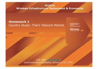 IK2514
    Wireless Infrastructure Deployment & Economics




Homework 1
Country Study: Thai’s Telecom Market




                 Laili Aidi (aidi@kth.se)
         Communication Systems, School of ICT, KTH
 