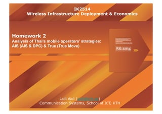 IK2514
        Wireless Infrastructure Deployment & Economics




Homework 2
Analysis of Thai’s mobile operators’ strategies:
AIS (AIS & DPC) & True (True Move)




                      Laili Aidi (aidi@kth.se)
              Communication Systems, School of ICT, KTH
 