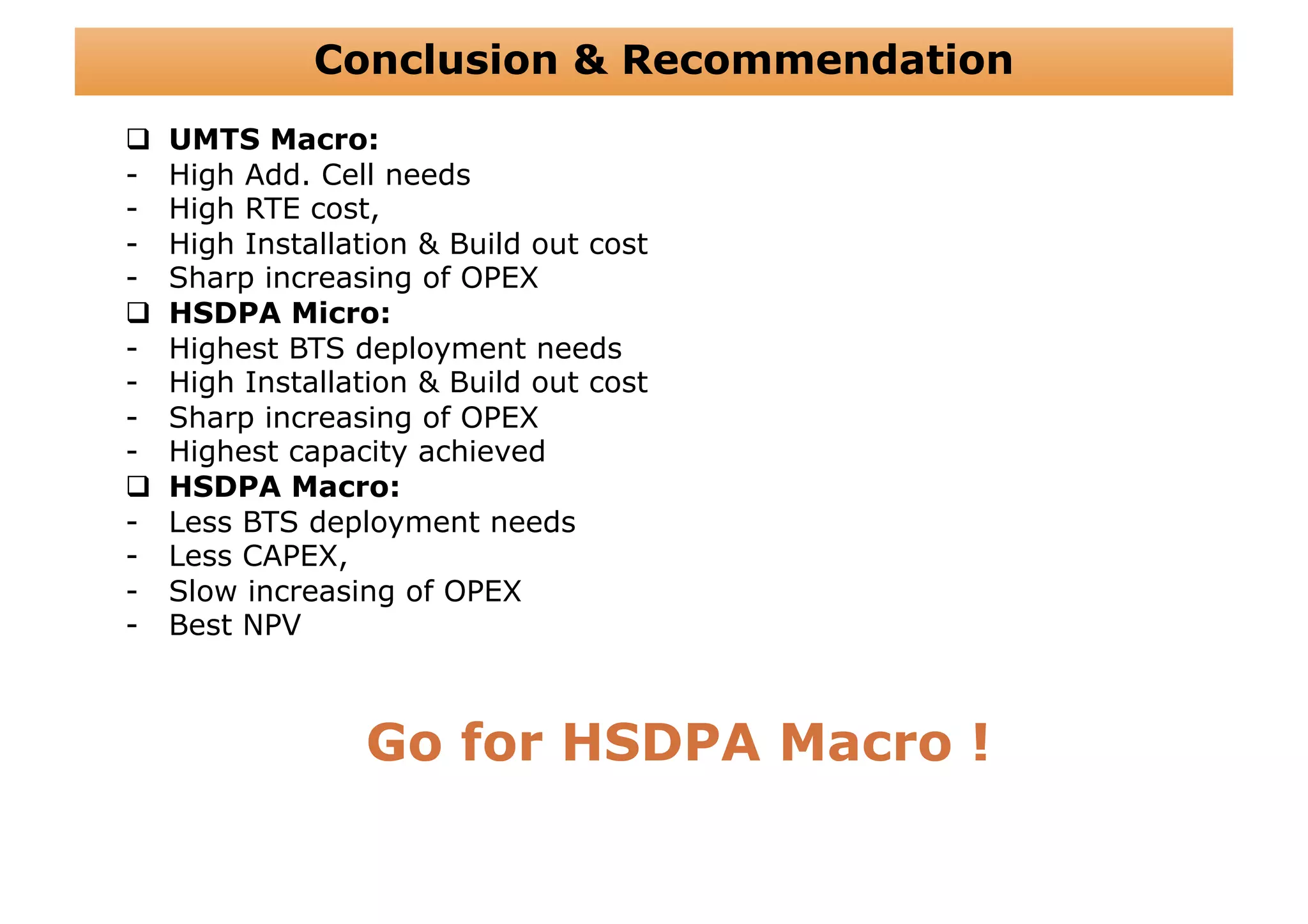 Conclusion & Recommendation
    UMTS Macro:
-    High Add. Cell needs
-    High RTE cost,
-    High Installation & Build out cost
-    Sharp increasing of OPEX
    HSDPA Micro:
-    Highest BTS deployment needs
-    High Installation & Build out cost
-    Sharp increasing of OPEX
-    Highest capacity achieved
    HSDPA Macro:
-    Less BTS deployment needs
-    Less CAPEX,
-    Slow increasing of OPEX
-    Best NPV



                  Go for HSDPA Macro !
 