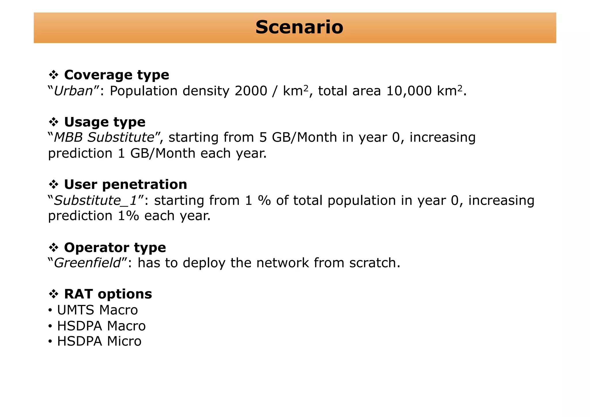 Scenario

  Coverage type
“Urban”: Population density 2000 / km2, total area 10,000 km2.

  Usage type
“MBB Substitute”, starting from 5 GB/Month in year 0, increasing
prediction 1 GB/Month each year.

  User penetration
“Substitute_1”: starting from 1 % of total population in year 0, increasing
prediction 1% each year.

  Operator type
“Greenfield”: has to deploy the network from scratch.

  RAT options
•  UMTS Macro
•  HSDPA Macro
•  HSDPA Micro
 