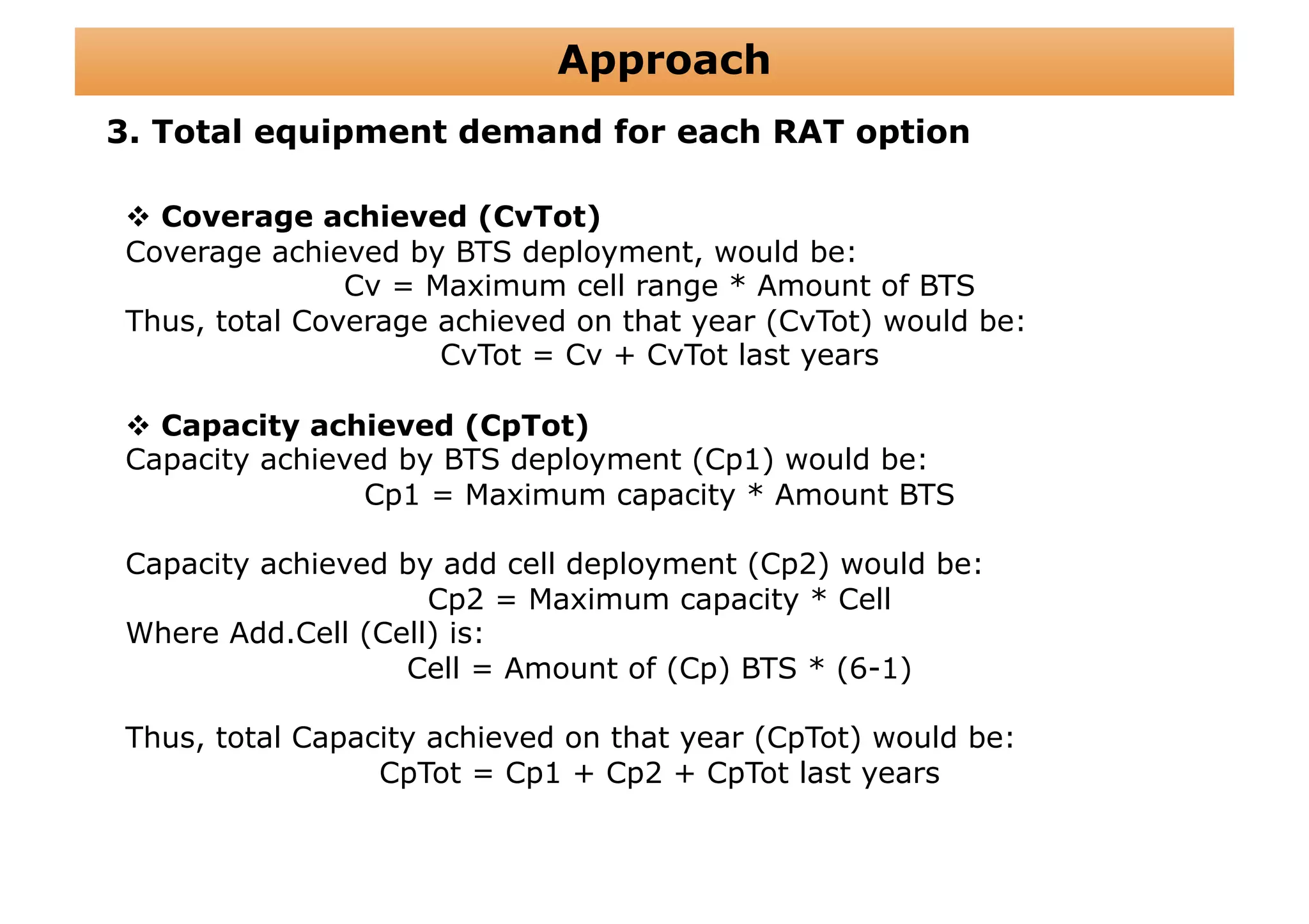Approach
3. Total equipment demand for each RAT option

   Coverage achieved (CvTot)
 Coverage achieved by BTS deployment, would be:
                Cv = Maximum cell range * Amount of BTS
 Thus, total Coverage achieved on that year (CvTot) would be:
                      CvTot = Cv + CvTot last years

   Capacity achieved (CpTot)
 Capacity achieved by BTS deployment (Cp1) would be:
                 Cp1 = Maximum capacity * Amount BTS

 Capacity achieved by add cell deployment (Cp2) would be:
                     Cp2 = Maximum capacity * Cell
 Where Add.Cell (Cell) is:
                   Cell = Amount of (Cp) BTS * (6-1)

 Thus, total Capacity achieved on that year (CpTot) would be:
                  CpTot = Cp1 + Cp2 + CpTot last years
 