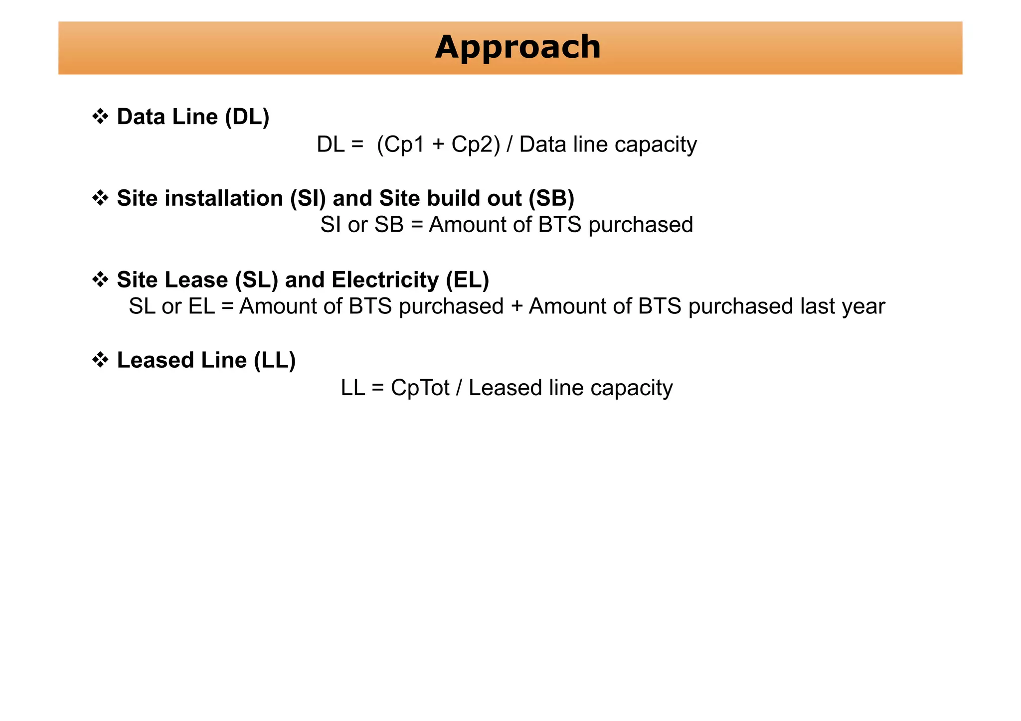 Approach

 Data Line (DL)
                     DL = (Cp1 + Cp2) / Data line capacity

 Site installation (SI) and Site build out (SB)
                       SI or SB = Amount of BTS purchased

 Site Lease (SL) and Electricity (EL)
   SL or EL = Amount of BTS purchased + Amount of BTS purchased last year

 Leased Line (LL)
                       LL = CpTot / Leased line capacity
 