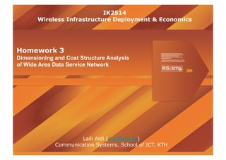 IK2514
       Wireless Infrastructure Deployment & Economics




Homework 3
Dimensioning and Cost Structure Analysis
of Wide Area Data Service Network




                     Laili Aidi (aidi@kth.se)
             Communication Systems, School of ICT, KTH
 