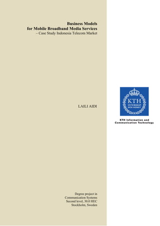 Business Models
for Mobile Broadband Media Services
    – Case Study Indonesia Telecom Market




                              LAILI AIDI




                            Degree project in
                     Communication Systems
                      Second level, 30.0 HEC
                         Stockholm, Sweden
 