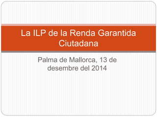 La ILP de la Renda Garantida 
Ciutadana 
Palma de Mallorca, 13 de 
desembre del 2014 
 