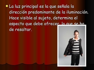 La luz principal es la que señala la dirección predominante de la iluminación. Hace visible al sujeto, determina el aspecto que debe ofrecer, lo que se ha de resaltar. 