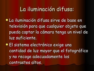 La iluminación difusa: La iluminación difusa sirve de base en televisión para que cualquier objeto que pueda captar la cámara tenga un nivel de luz suficiente. El sistema electrónico exige una cantidad de luz mayor que el fotográfico y no recoge adecuadamente los contrastes altos. 