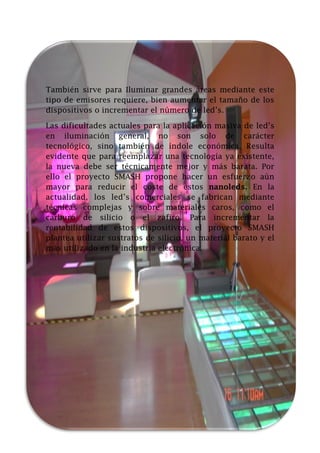 También sirve para Iluminar grandes áreas mediante este
tipo de emisores requiere, bien aumentar el tamaño de los
dispositivos o incrementar el número de led’s.
Las dificultades actuales para la aplicación masiva de led’s
en iluminación general, no son solo de carácter
tecnológico, sino también de índole económica. Resulta
evidente que para reemplazar una tecnología ya existente,
la nueva debe ser técnicamente mejor y más barata. Por
ello el proyecto SMASH propone hacer un esfuerzo aún
mayor para reducir el coste de estos nanoleds. En la
actualidad, los led’s comerciales se fabrican mediante
técnicas complejas y sobre materiales caros, como el
carburo de silicio o el zafiro. Para incrementar la
rentabilidad de estos dispositivos, el proyecto SMASH
plantea utilizar sustratos de silicio, un material barato y el
más utilizado en la industria electrónica.

 