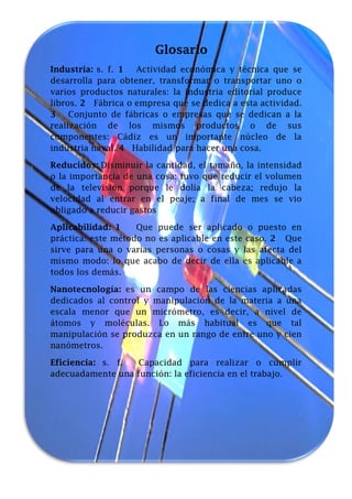 Glosario
Industria: s. f. 1
Actividad económica y técnica que se
desarrolla para obtener, transformar o transportar uno o
varios productos naturales: la industria editorial produce
libros. 2 Fábrica o empresa que se dedica a esta actividad.
3 Conjunto de fábricas o empresas que se dedican a la
realización de los mismos productos o de sus
componentes: Cádiz es un importante núcleo de la
industria naval. 4 Habilidad para hacer una cosa.
Reducidos: Disminuir la cantidad, el tamaño, la intensidad
o la importancia de una cosa: tuvo que reducir el volumen
de la televisión porque le dolía la cabeza; redujo la
velocidad al entrar en el peaje; a final de mes se vio
obligado a reducir gastos
Aplicabilidad: 1
Que puede ser aplicado o puesto en
práctica: este método no es aplicable en este caso. 2 Que
sirve para una o varias personas o cosas y las afecta del
mismo modo: lo que acabo de decir de ella es aplicable a
todos los demás.
Nanotecnología: es un campo de las ciencias aplicadas
dedicados al control y manipulación de la materia a una
escala menor que un micrómetro, es decir, a nivel de
átomos y moléculas. Lo más habitual es que tal
manipulación se produzca en un rango de entre uno y cien
nanómetros.
Eficiencia: s. f.
Capacidad para realizar o cumplir
adecuadamente una función: la eficiencia en el trabajo.

 