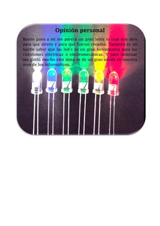 Opinión personal
Bueno pues a mí me parece un gran tema lo cual nos dice
para que sirven y para que fueron creadas. También es un
hecho saber que las led’s es un gran herramienta para las
cuestiones eléctricas o electromecánicas. Y para terminar
me gustó mucho este tema es de un gran ayuda en nuestra
área de los informáticos.

 