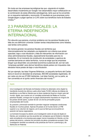 23
Sin duda son las empresas tecnológicas las que –siguiendo el modelo
desarrollado inicialmente por Google- han desarrollado mayor sofisticación en
la combinación de estas diferentes estratagemas, tanto que se ha convertido
en un esquema replicable y reconocido. El resultado es que empresas como
Google llegan a pagar apenas un 2,4% sobre sus beneficios fuera de Estados
Unidos.57
2.3 PARAÍSOS FISCALES: LA
ETERNA INDEFINICIÓN
INTERNACIONAL
Por absurdo que parezca, el primer problema con los paraísos fiscales es la
falta de una definición universal. Existen tantas interpretaciones como listados,
casi tantas como países.
De manera general, los paraísos fiscales son territorios que
intencionadamente han adoptado una legislación con criterios que aúnan
opacidad, baja o nula tributación y falta de intercambio de información con
otras administraciones fiscales, especialmente favorable para los no
residentes. En el momento de constitución de sociedades o apertura de
cuentas bancarias en estos territorios, nunca se exige que las empresas
tengan que desarrollar una actividad económica sustancial allí, son tan solo
“empresas pantalla” para derivar beneficios desde países con impuestos más
elevados hacia países de baja o nula tributación.
Así por ejemplo, las Islas Vírgenes Británicas, un pequeño territorio del Caribe
tiene el record en densidad de empresas, 850.000 sociedades registradas, 30
por cada uno de sus 27.800 habitantes. Las Islas Caimán, por su parte, se
han convertido en el quinto centro financiero del mundo.58
Apple
Una investigación del Senado de Estados Unidos ha detectado cómo Apple ha
transferido durante los últimos cuatro años hasta 74.000 millones de dólares de
beneficios a una filial en Irlanda que no tiene residencia fiscal en ningún país del
mundo. Apple, que cuenta con un complejo entramado de filiales en muchos
paraísos fiscales, consigue así no pagar prácticamente impuestos en ninguno de
los países donde opera, a pesar de ser uno de los principales grupos
empresariales del mundo.
Su posición y dimensión también le permiten negociar ventajosas condiciones
fiscales en muchos países. Apenas 54 países en el mundo tienen un PIB
superior a su volumen de negocio, por lo que es fácil que se encuentre en
posición de fuerza negociadora.
La Comisión Europea ha abierto una investigación sobre el caso de Apple en
Irlanda, por considerar que los acuerdos tan ventajosos que el Gobierno irlandés
está concediendo a la empresa para pagar menos impuestos en Irlanda y en los
países del entorno, vulneran los principios de plena competencia europea. Esta
investigación también se extiende a las prácticas de Fiat en Luxemburgo y de
Starbucks en Holanda.
 