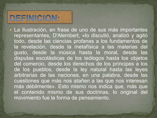 La Ilustración, en frase de uno de sus más importantes representantes, D'Alembert, «lo discutió, analizó y agitó todo, desde las ciencias profanas a los fundamentos de la revelación, desde la metafísica a las materias del gusto, desde la música hasta la moral, desde las disputas escolásticas de los teólogos hasta los objetos del comercio, desde los derechos de los príncipes a los de los pueblos, desde la ley natural hasta las leyes arbitrarias de las naciones, en una palabra, desde las cuestiones que más nos atañen a las que nos interesan más débilmente». Esto mismo nos indica que, más que el contenido mismo de sus doctrinas, lo original del movimiento fue la forma de pensamiento.DEFINICION:
