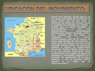 UBICACON DEL MOVIMIENTO:Desde Gran Bretaña, donde algunos de los rasgos esenciales del movimiento se dieron antes que en otro lugar, la Ilustración se asentó en Francia, donde la anglofilia fue difundida por Voltaire, y produjo aquí su cuerpo ideológico, el enciclopedismo, y sus más representativas personalidades (Montesquieu, Diderot, Rousseau, Bufón, etc.); también dio sus frutos, en ocasiones más o menos autónomamente, pero en la mayoría de casos dependientes de Gran Bretaña y, sobre todo, de Francia, en otras zonas europeas (Países Bajos, las penínsulas italianas e ibérica, el conglomerado germánico, Polonia, Rusia, Suecia, etc.) o en sus colonias americanas; frutos condicionados por el grado de desarrollo ideológico y sociopolítico adquirido en el momento de lanzamiento de la nueva ideología y por el proceso interno seguido a lo largo de su desenvolvimiento.