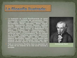 La filosofía ilustrada:La Ilustración se nutrirá filosóficamente de varios movimientos y corrientes del pensamiento. Entre ellos, cabe destacar el Antropocentrismo, el Racionalismo (René Descartes,, Blaise Pascal, Nicolas Malebranche, Baruch Spinoza, Gottfried Wilhelm Leibniz), el Empirismo (Francis Bacon, John Locke y David Hume), el Materialismo (La Mettrie, D´Holbach), el Hipercriticismo, el Pragmatismo, el Idealismo (George Berkeley e Immanuel Kant) y el Universalismo. En los campos de la filosofía, metafísica, geometría, astronomía, astrofísica, geografía, lógica, ética, derecho, estética, deontología, religión, ciencia, política cabe destacar la obra de Immanuel Kant, que sigue teniendo sobrada vigencia, en esos temas, hoy día.Todo el movimiento filosófico tiene su expresión en el resto de los órdenes de la vida social nacional y europea.Immanuel Kant