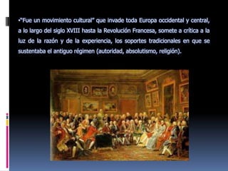 “Fue un movimiento cultural” que invade toda Europa occidental y central, a lo largo del siglo XVIII hasta la Revolución Francesa, somete a crítica a la luz de la razón y de la experiencia, los soportes tradicionales en que se sustentaba el antiguo régimen (autoridad, absolutismo, religión).Objetivo:Se propuso transformar la vida mediante la aplicación de criterios científicos y naturales, los cuales se aplicarían a todos los ámbitos de las relaciones humanas y de la cultura.