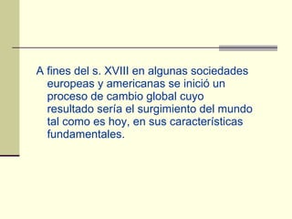 A fines del s. XVIII en algunas sociedades
  europeas y americanas se inició un
  proceso de cambio global cuyo
  resultado sería el surgimiento del mundo
  tal como es hoy, en sus características
  fundamentales.
 
