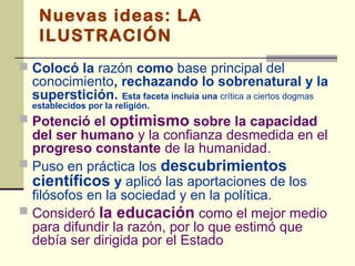 Nuevas ideas: LA
   ILUSTRACIÓN
 Colocó la razón como base principal del
  conocimiento, rechazando lo sobrenatural y la
  superstición. Esta faceta incluía una crítica a ciertos dogmas
  establecidos por la religión.
 Potenció el        optimismo sobre la capacidad
  del ser humano y la confianza desmedida en el
  progreso constante de la humanidad.
 Puso en práctica los descubrimientos
  científicos y aplicó las aportaciones de los
  filósofos en la sociedad y en la política.
 Consideró la educación como el mejor medio
  para difundir la razón, por lo que estimó que
  debía ser dirigida por el Estado
 