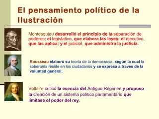 El pensamiento político de la
Ilustración
  Montesquieu desarrolló el principio de la separación de
  poderes: el legislativo, que elabora las leyes; el ejecutivo,
  que las aplica; y el judicial, que administra la justicia.



  Rousseau elaboró su teoría de la democracia, según la cual la
  soberanía reside en los ciudadanos y se expresa a través de la
  voluntad general.



  Voltaire criticó la esencia del Antiguo Régimen y propuso
  la creación de un sistema político parlamentario que
  limitase el poder del rey.
 