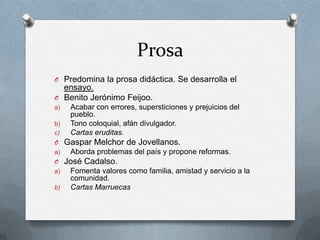 Prosa
O Predomina la prosa didáctica. Se desarrolla el
  ensayo.
O Benito Jerónimo Feijoo.
a)   Acabar con errores, supersticiones y prejuicios del
     pueblo.
b)   Tono coloquial, afán divulgador.
c)   Cartas eruditas.
O Gaspar Melchor de Jovellanos.
a)   Aborda problemas del país y propone reformas.
O José Cadalso.
a)   Fomenta valores como familia, amistad y servicio a la
     comunidad.
b)   Cartas Marruecas
 