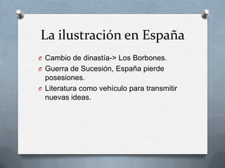 La ilustración en España
O Cambio de dinastía-> Los Borbones.
O Guerra de Sucesión, España pierde
posesiones.
O Literatura como vehículo para transmitir
nuevas ideas.
 