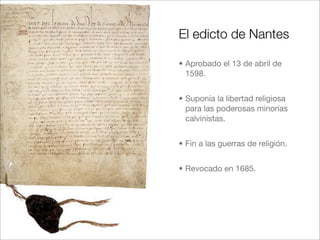 El edicto de Nantes
• Aprobado el 13 de abril de
1598.
• Suponía la libertad religiosa
para las poderosas minorías
calvini...