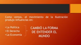 Como vemos, el movimiento de la Ilustración
produjo influencias en:
• La Política
• El Derecho
• La Economía
CAMBIÓ LA FORMA
DE ENTENDER EL
MUNDO
 