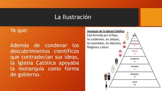 La Ilustración
Ya que:
Además de condenar los
descubrimientos científicos
que contradecían sus ideas,
la Iglesia Católica apoyaba
la monarquía como forma
de gobierno.
 