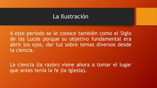 La Ilustración
A este período se le conoce también como el Siglo
de las Luces porque su objetivo fundamental era
abrir los ojos, dar luz sobre temas diversos desde
la ciencia.
La ciencia (la razón) viene ahora a tomar el lugar
que antes tenía la fe (la Iglesia).
 