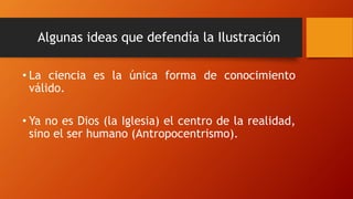 Algunas ideas que defendía la Ilustración
• La ciencia es la única forma de conocimiento
válido.
• Ya no es Dios (la Iglesia) el centro de la realidad,
sino el ser humano (Antropocentrismo).
 