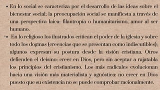 En lo social se caracteriza por el desarrollo de las ideas sobre el
bienestar social; la preocupación social se manifiesta a través de
una perspectiva laica: filantropía o humanitarismo, amor al ser
humano.
En lo religioso los ilustrados critican el poder de la iglesia y sobre
todo los dogmas (creencias que se presentan como indiscutibles);
algunos expresan su postura desde la visión cristiana. Otros
defienden el deísmo: creer en Dios, pero sin aceptar a rajatabla
los principios del cristianismo. Los más radicales evolucionan
hacia una visión más materialista y agnóstica: no creer en Dios
puesto que su existencia no se puede comprobar racionalmente.
 