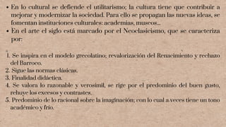 En lo cultural se defiende el utilitarismo; la cultura tiene que contribuir a
mejorar y modernizar la sociedad. Para ello se propagan las nuevas ideas, se
fomentan instituciones culturales: academias, museos...
En el arte el siglo está marcado por el Neoclasicismo, que se caracteriza
por:
Se inspira en el modelo grecolatino; revalorización del Renacimiento y rechazo
del Barroco.
Sigue las normas clásicas.
Finalidad didáctica.
Se valora lo razonable y verosímil, se rige por el predominio del buen gusto,
rehuye los excesos y contrastes.
Predominio de lo racional sobre la imaginación; con lo cual a veces tiene un tono
académico y frío.
1.
2.
3.
4.
5.
 