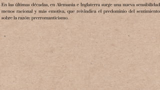 En las últimas décadas, en Alemania e Inglaterra surge una nueva sensibilidad
menos racional y más emotiva, que reivindica el predominio del sentimiento
sobre la razón: prerromanticismo.
 