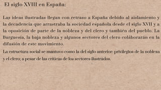 El siglo XVIII en España:
Las ideas ilustradas llegan con retraso a España debido al aislamiento y
la decadencia que arrastraba la sociedad española desde el siglo XVII y a
la oposición de parte de la nobleza y del clero y también del pueblo. La
burguesía, la baja nobleza y algunos sectores del clero colaborarán en la
difusión de este movimiento.
La estructura social se mantuvo como la del siglo anterior: privilegios de la nobleza
y el clero; a pesar de las críticas de los sectores ilustrados.
 