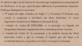 1ª mitad del siglo: reinados de Felipe V y Fernando VI (reinado muy
corto): se empiezan a introducir las ideas ilustradas. Se crean
importantes instituciones: Biblioteca Nacional, R.A.E...
reinado de Carlos III (1759-1788): es el prototipo en España del
Despotismo Ilustrado. Impulsó las ideas reformistas desde el poder.
reinado de Carlos IV: la monarquía y la nobleza atacan las ideas
ilustradas; temor a que se contagie el espíritu que dio lugar a la
revolución francesa; se produce un cierre con respecto a Europa.
Se inicia el siglo con la Guerra de Sucesión que implantará la monarquía de
los Borbones, en la que ejercerá gran influencia el pensamiento ilustrado.
Podemos distinguir tres periodos:
 