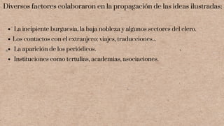 La incipiente burguesía, la baja nobleza y algunos sectores del clero.
Los contactos con el extranjero: viajes, traducciones...
La aparición de los periódicos.
Instituciones como tertulias, academias, asociaciones.
Diversos factores colaboraron en la propagación de las ideas ilustradas:
 