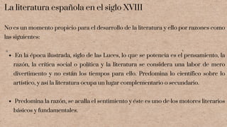 En la época ilustrada, siglo de las Luces, lo que se potencia es el pensamiento, la
razón, la crítica social o política y la literatura se considera una labor de mero
divertimento y no están los tiempos para ello. Predomina lo científico sobre lo
artístico, y así la literatura ocupa un lugar complementario o secundario.
Predomina la razón, se acalla el sentimiento y éste es uno de los motores literarios
básicos y fundamentales.
La literatura española en el siglo XVIII
No es un momento propicio para el desarrollo de la literatura y ello por razones como
las siguientes:
 