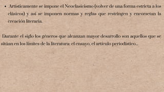 Artísticamente se impone el Neoclasicismo (volver de una forma estricta a los
clásicos) y así se imponen normas y reglas que restringen y encorsetan la
creación literaria.
Durante el siglo los géneros que alcanzan mayor desarrollo son aquellos que se
sitúan en los límites de la literatura: el ensayo, el artículo periodístico...
 