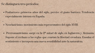 Posbarroco: primeros años del siglo, pervive el gusto barroco. Tendencia
especialmente intensa en España.
Neoclasicismo: movimiento más representativo del siglo XVIII.
Prerromanticismo: surge en la 2ª mitad de siglo en Inglaterra y Alemania.
Supone el rechazo a las reglas que coartan la libertad creadora. Ensalza el
sentimiento e incorpora una nueva sensibilidad ante la naturaleza.
Se distinguen tres periodos:
 