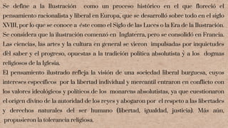 Se define a la Ilustración como un proceso histórico en el que floreció el
pensamiento racionalista y liberal en Europa, que se desarrolló sobre todo en el siglo
XVIII, por lo que se conoce a éste como el Siglo de las Luces o la Era de la Ilustración.
Se considera que la ilustración comenzó en Inglaterra, pero se consolidó en Francia.
Las ciencias, las artes y la cultura en general se vieron impulsadas por inquietudes
del saber y el progreso, opuestas a la tradición política absolutista y a los dogmas
religiosos de la Iglesia.
El pensamiento ilustrado refleja la visión de una sociedad liberal burguesa, cuyos
intereses específicos por la libertad individual y mercantil entraron en conflicto con
los valores ideológicos y políticos de los monarcas absolutistas, ya que cuestionaron
el origen divino de la autoridad de los reyes y abogaron por el respeto a las libertades
y derechos naturales del ser humano (libertad, igualdad, justicia). Más aún,
propusieron la tolerancia religiosa.
 