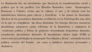 La Ilustración fue un movimiento que favorecía la transformación social y
política por la vía pacífica. Los filósofos ilustrados, como Montesquieu,
Rousseau o Voltaire, creían que la cultura, el arte y la ciencia eran los
instrumentos idóneos para educar y beneficiar a las masas no ilustradas.
Muchos de los pensadores ilustrados escribieron en La Enciclopedia, una obra
en la que se compilaron las ideas ilustradas. En Europa diversos monarcas
absolutistas adoptaron varias reformas de la Ilustración y originaron la
tendencia política y forma de gobierno denominada despotismo ilustrado,
actualmente absolutismo ilustrado. El absolutismo clásico (siglo XVIII) se
caracterizó por privilegiar la monarquía “hereditaria y divina”, orientada hacia la
política exterior del Estado, así como a satisfacer intereses personales y
dinásticos.
 