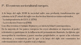 1º.- El contexto sociocultural europeo.
A lo largo del siglo XVIII la sociedad sufre una profunda transformación que
culmina en la 2ª mitad del siglo con dos hechos históricos transcendentales:
• La independencia de E.E.U.U (1776)
• La revolución Francesa (1789)
Con ellos termina el Antiguo Régimen y se inicia la Edad Contemporánea.
En la mayoría de los países europeos los reyes absolutos se imponen al poder
eclesiástico y participan de la influencia del pensamiento ilustrado. La Iglesia, que
monopoliza la enseñanza y posee muchas propiedades, se opone a las reformas
educativas y económicas; por lo que a lo largo del siglo son constantes los
enfrentamientos entre el poder real y religioso.
 