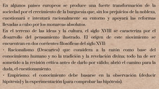 En algunos países europeos se produce una fuerte transformación de la
sociedad por el crecimiento de la burguesía que, sin los prejuicios de la nobleza,
cuestionará e intentará racionalmente su entorno y apoyará las reformas
llevadas a cabo por los monarcas absolutos.
En el terreno de las ideas y la cultura, el siglo XVIII se caracteriza por el
desarrollo del pensamiento ilustrado. El origen de este movimiento se
encuentran en dos corrientes filosóficas del siglo XVII:
• Racionalismo (Descartes) que considera a la razón como base del
conocimiento humano y no la tradición y la revelación divina; todo ha de ser
sometido a la revisión crítica antes de darlo por válido; abrió el camino para la
duda, el cuestionamiento.
• Empirismo: el conocimiento debe basarse en la observación (deducir
hipótesis) y la experimentación (para comprobar las hipótesis).
 