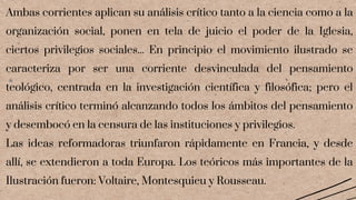 Ambas corrientes aplican su análisis crítico tanto a la ciencia como a la
organización social, ponen en tela de juicio el poder de la Iglesia,
ciertos privilegios sociales... En principio el movimiento ilustrado se
caracteriza por ser una corriente desvinculada del pensamiento
teológico, centrada en la investigación científica y filosófica; pero el
análisis crítico terminó alcanzando todos los ámbitos del pensamiento
y desembocó en la censura de las instituciones y privilegios.
Las ideas reformadoras triunfaron rápidamente en Francia, y desde
allí, se extendieron a toda Europa. Los teóricos más importantes de la
Ilustración fueron: Voltaire, Montesquieu y Rousseau.
 