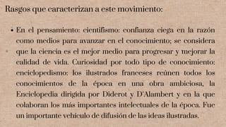 En el pensamiento: cientifismo: confianza ciega en la razón
como medios para avanzar en el conocimiento; se considera
que la ciencia es el mejor medio para progresar y mejorar la
calidad de vida. Curiosidad por todo tipo de conocimiento:
enciclopedismo: los ilustrados franceses reúnen todos los
conocimientos de la época en una obra ambiciosa, la
Enciclopedia dirigida por Diderot y D´Alambert y en la que
colaboran los más importantes intelectuales de la época. Fue
un importante vehículo de difusión de las ideas ilustradas.
Rasgos que caracterizan a este movimiento:
 