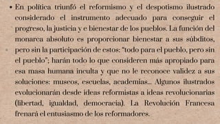 En política triunfó el reformismo y el despotismo ilustrado
considerado el instrumento adecuado para conseguir el
progreso, la justicia y e bienestar de los pueblos. La función del
monarca absoluto es proporcionar bienestar a sus súbditos,
pero sin la participación de estos: “todo para el pueblo, pero sin
el pueblo”; harán todo lo que consideren más apropiado para
esa masa humana inculta y que no le reconoce validez a sus
soluciones: museos, escuelas, academias... Algunos ilustrados
evolucionarán desde ideas reformistas a ideas revolucionarias
(libertad, igualdad, democracia). La Revolución Francesa
frenará el entusiasmo de los reformadores.
 