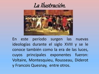 La Ilustración.
En este período surgen las nuevas
ideologías durante el siglo XVIII y se le
conoce también como la era de las luces,
cuyos principales exponentes fueron:
Voltaire, Montesquieu, Rousseau, Diderot
y Francois Quesnay, entre otros.
 