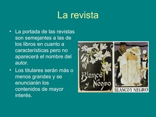 La revista
• La portada de las revistas
son semejantes a las de
los libros en cuanto a
características pero no
aparecerá el nombre del
autor.
• Los titulares serán más o
menos grandes y se
enunciarán los
contenidos de mayor
interés.
 