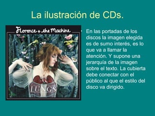 La ilustración de CDs.
• En las portadas de los
discos la imagen elegida
es de sumo interés, es lo
que va a llamar la
atención. Y supone una
jerarquía de la imagen
sobre el texto. La cubierta
debe conectar con el
público al que el estilo del
disco va dirigido.
 