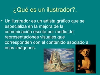 ¿Qué es un ilustrador?.
• Un ilustrador es un artista gráfico que se
especializa en la mejora de la
comunicación escrita por medio de
representaciones visuales que
corresponden con el contenido asociado a
esas imágenes.
 